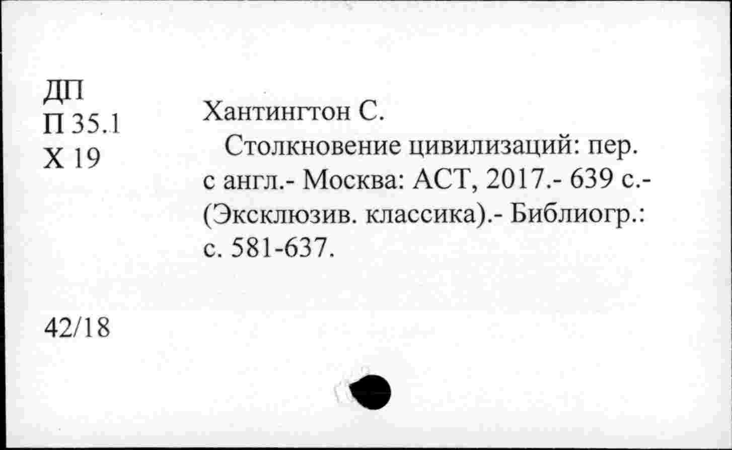 ﻿ДП П35.1 X 19	Хантингтон С. Столкновение цивилизаций: пер. с англ,- Москва: ACT, 2017.- 639 с.-(Эксклюзив. классика).- Библиогр.: с. 581-637.
42/18